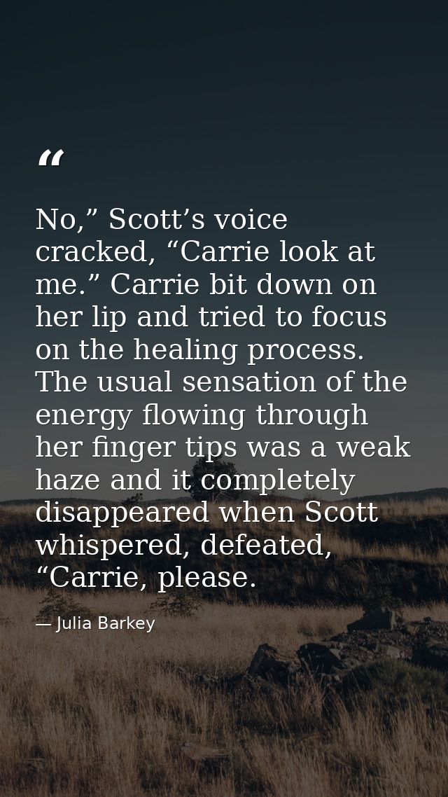 No,” Scott’s voice cracked, “Carrie look at me.” Carrie bit down on her lip and tried to focus on the healing process. T — Julia Barkey