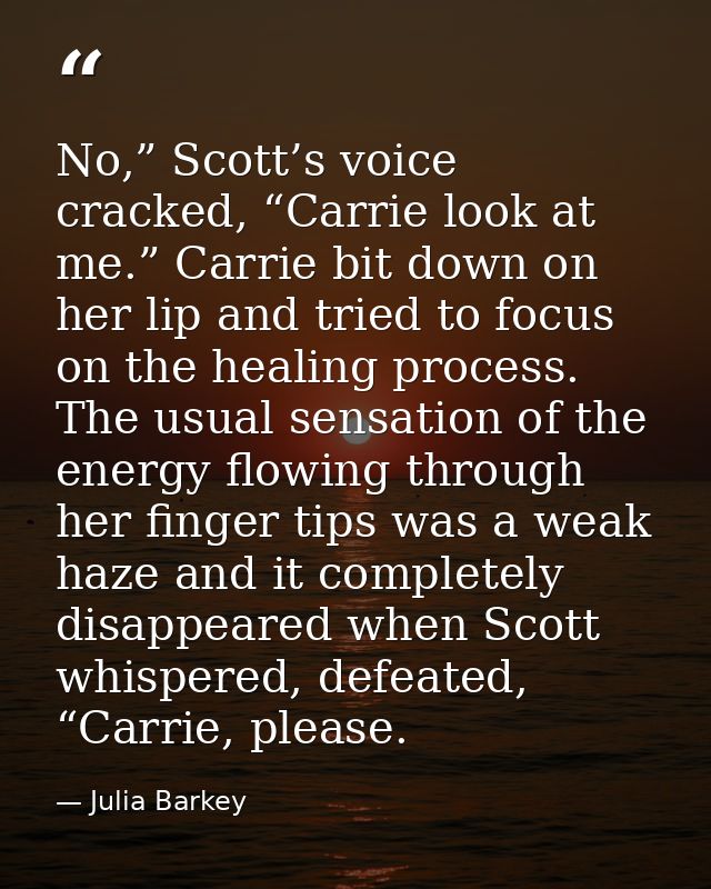 No,” Scott’s voice cracked, “Carrie look at me.” Carrie bit down on her lip and tried to focus on the healing process. T — Julia Barkey