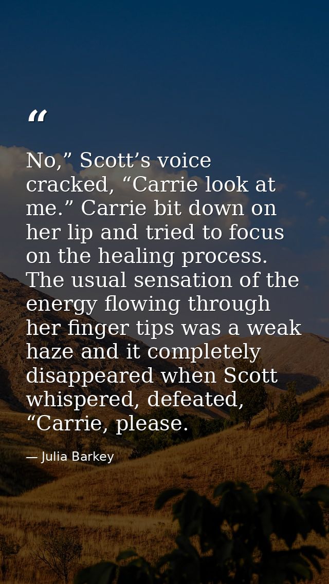 No,” Scott’s voice cracked, “Carrie look at me.” Carrie bit down on her lip and tried to focus on the healing process. T — Julia Barkey
