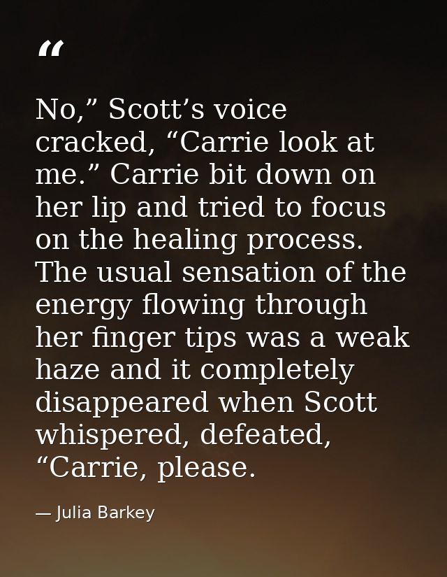 No,” Scott’s voice cracked, “Carrie look at me.” Carrie bit down on her lip and tried to focus on the healing process. T — Julia Barkey