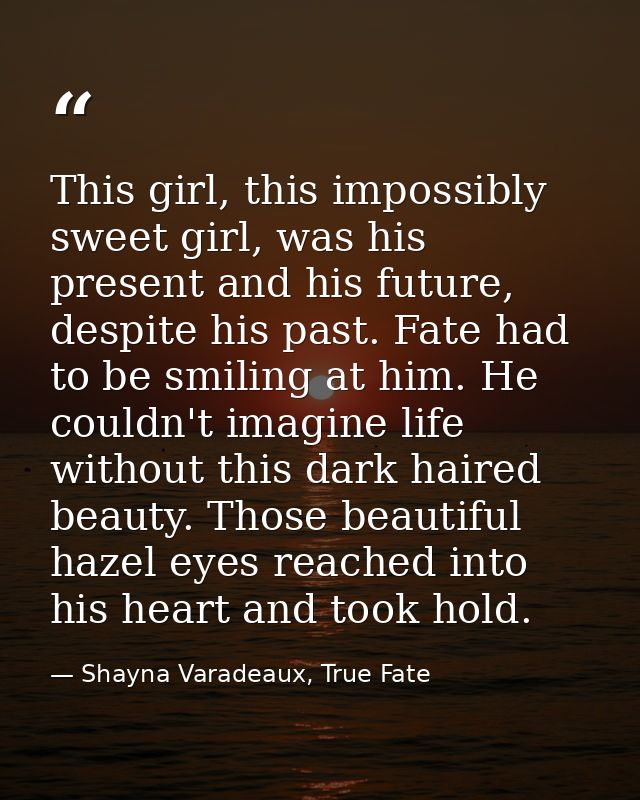 This girl, this impossibly sweet girl, was his present and his future, despite his past. Fate had to be smiling at him.  — Shayna Varadeaux, True Fate