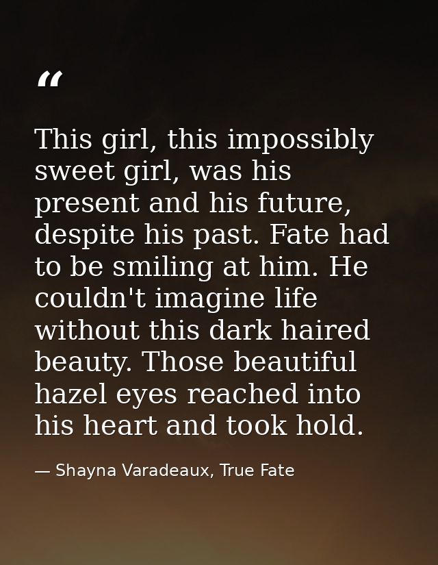 This girl, this impossibly sweet girl, was his present and his future, despite his past. Fate had to be smiling at him.  — Shayna Varadeaux, True Fate