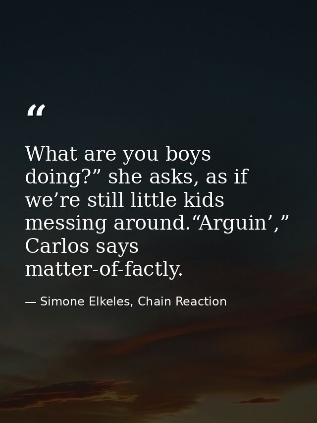 What are you boys doing?” she asks, as if we’re still little kids messing around.“Arguin’,” Carlos says matter-of-factly — Simone Elkeles, Chain Reaction
