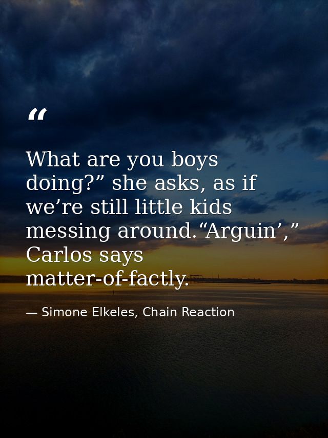 What are you boys doing?” she asks, as if we’re still little kids messing around.“Arguin’,” Carlos says matter-of-factly — Simone Elkeles, Chain Reaction