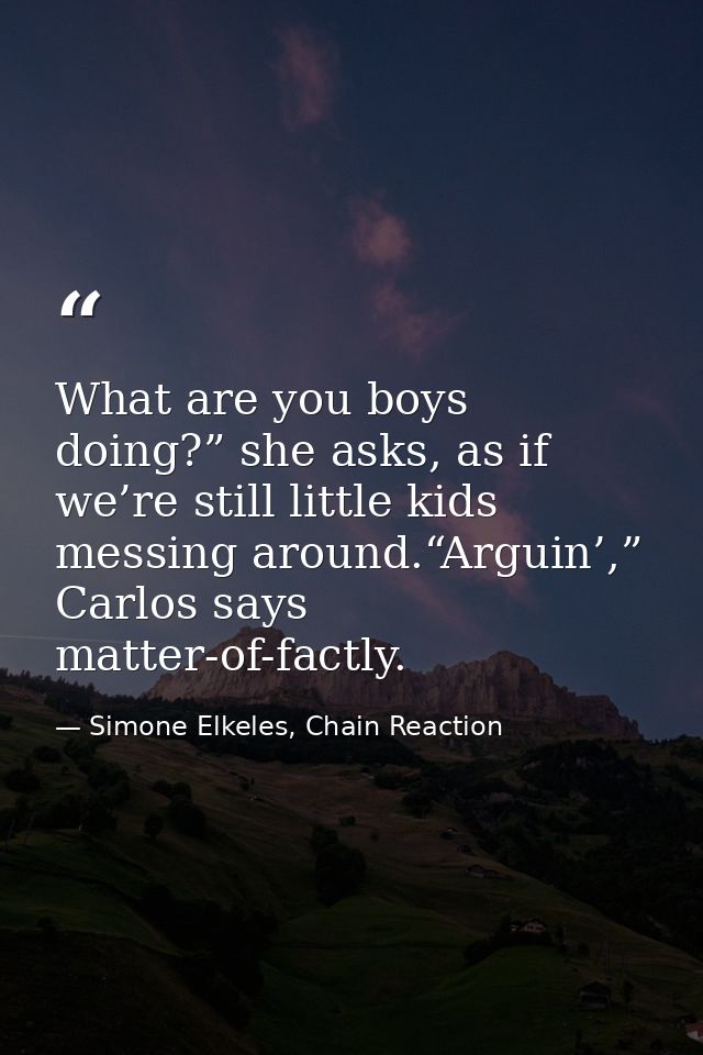 What are you boys doing?” she asks, as if we’re still little kids messing around.“Arguin’,” Carlos says matter-of-factly — Simone Elkeles, Chain Reaction