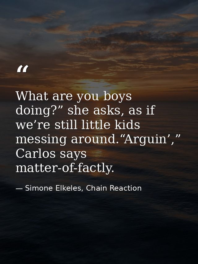 What are you boys doing?” she asks, as if we’re still little kids messing around.“Arguin’,” Carlos says matter-of-factly — Simone Elkeles, Chain Reaction