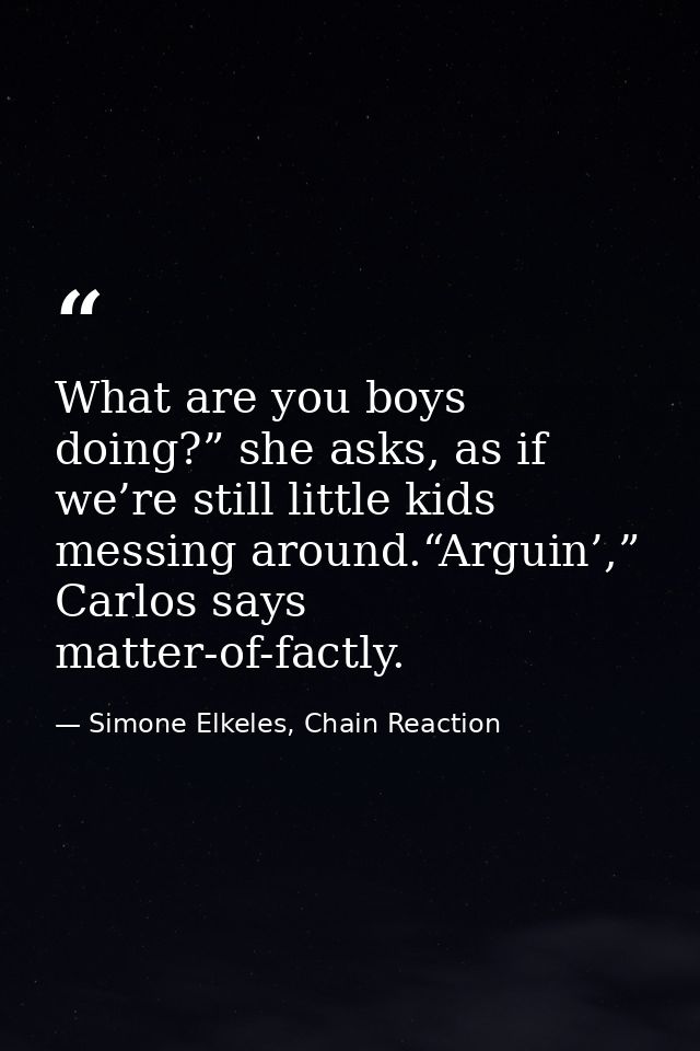 What are you boys doing?” she asks, as if we’re still little kids messing around.“Arguin’,” Carlos says matter-of-factly — Simone Elkeles, Chain Reaction