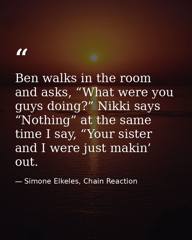 Ben walks in the room and asks, “What were you guys doing?” Nikki says “Nothing” at the same time I say, “Your sister an — Simone Elkeles, Chain Reaction