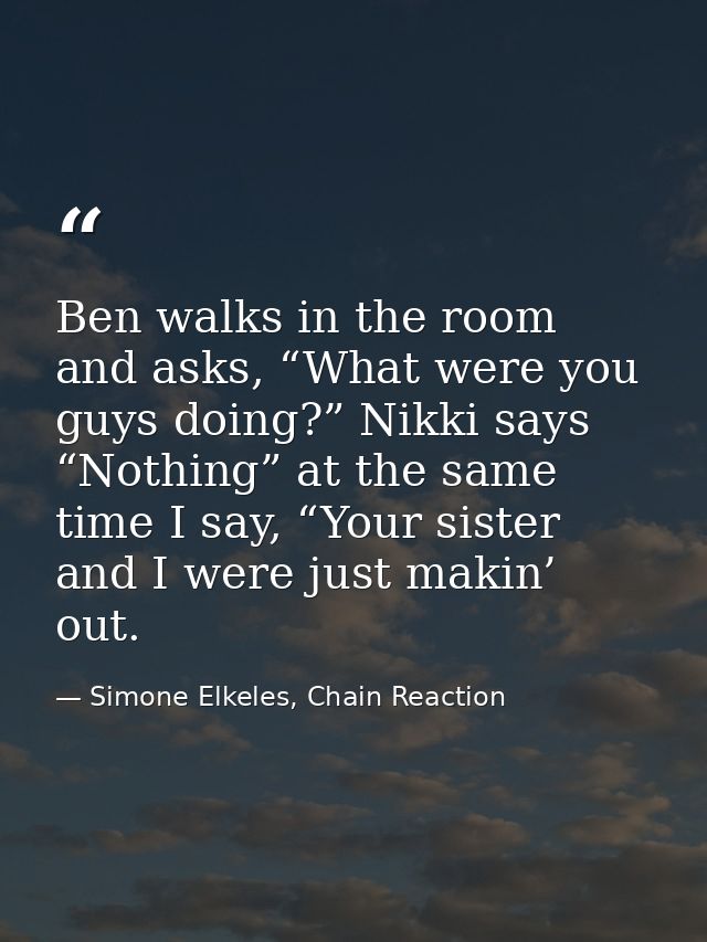 Ben walks in the room and asks, “What were you guys doing?” Nikki says “Nothing” at the same time I say, “Your sister an — Simone Elkeles, Chain Reaction