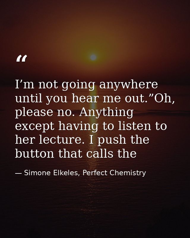 I’m not going anywhere until you hear me out.”Oh, please no. Anything except having to listen to her lecture. I push the — Simone Elkeles, Perfect Chemistry