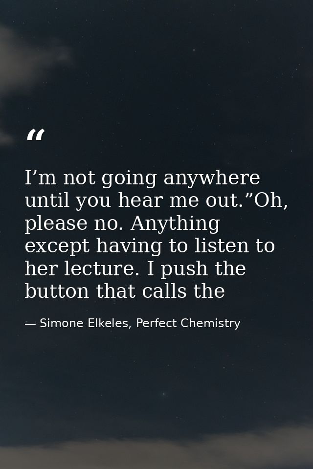 I’m not going anywhere until you hear me out.”Oh, please no. Anything except having to listen to her lecture. I push the — Simone Elkeles, Perfect Chemistry