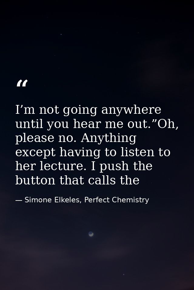 I’m not going anywhere until you hear me out.”Oh, please no. Anything except having to listen to her lecture. I push the — Simone Elkeles, Perfect Chemistry