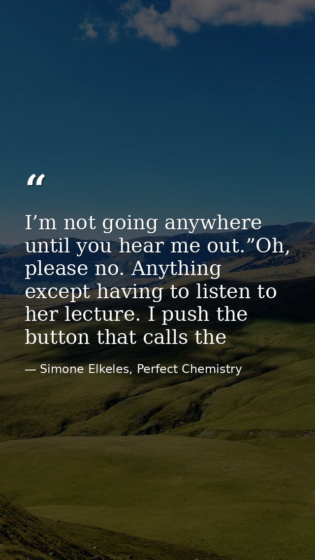 I’m not going anywhere until you hear me out.”Oh, please no. Anything except having to listen to her lecture. I push the — Simone Elkeles, Perfect Chemistry