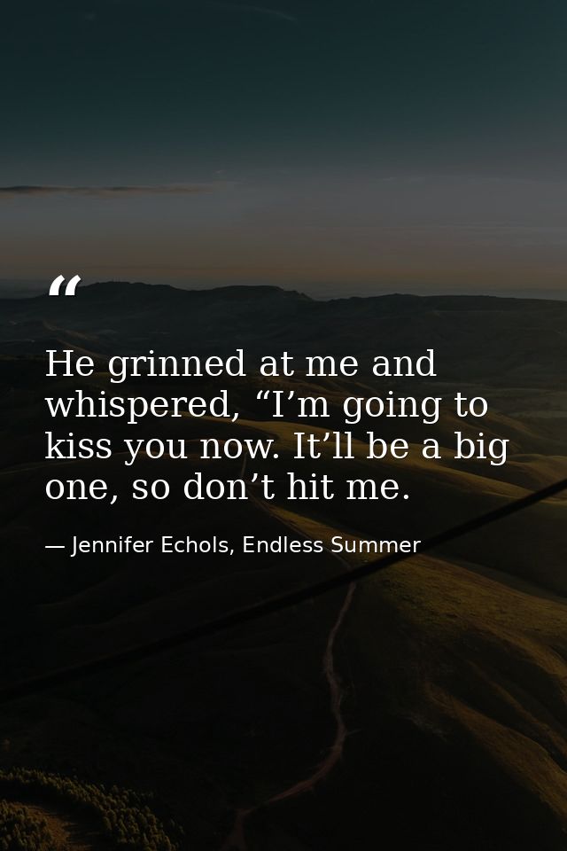 He grinned at me and whispered, “I’m going to kiss you now. It’ll be a big one, so don’t hit me. — Jennifer Echols, Endless Summer