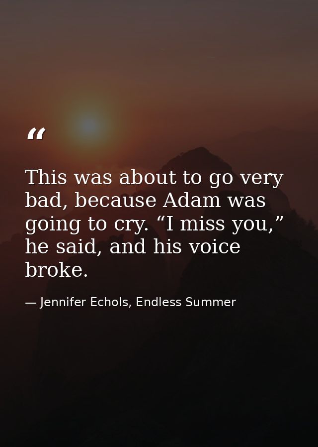 This was about to go very bad, because Adam was going to cry. “I miss you,” he said, and his voice broke. — Jennifer Echols, Endless Summer