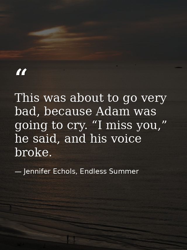 This was about to go very bad, because Adam was going to cry. “I miss you,” he said, and his voice broke. — Jennifer Echols, Endless Summer
