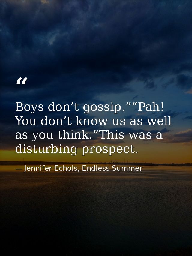Boys don’t gossip.”“Pah! You don’t know us as well as you think.”This was a disturbing prospect. — Jennifer Echols, Endless Summer