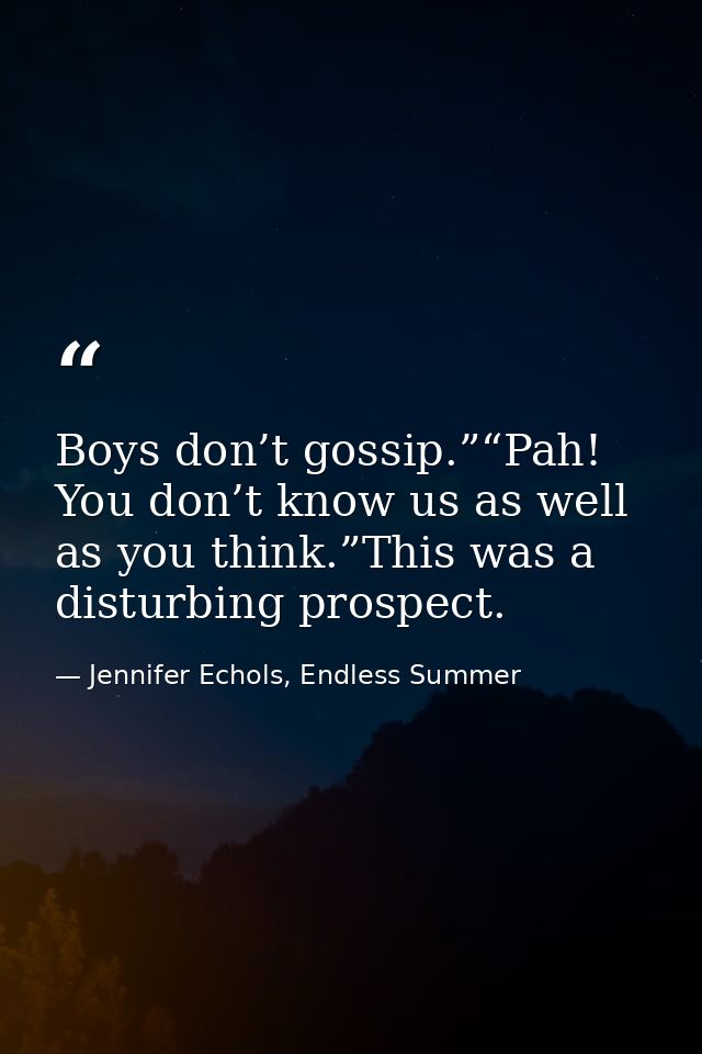 Boys don’t gossip.”“Pah! You don’t know us as well as you think.”This was a disturbing prospect. — Jennifer Echols, Endless Summer