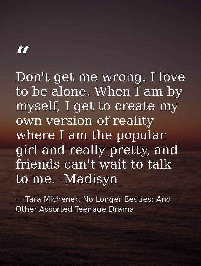 Don't get me wrong. I love to be alone. When I am by myself, I get to create my own version of reality where I am the po — Tara Michener, No Longer Besties: And Other Assorted Teenage Drama