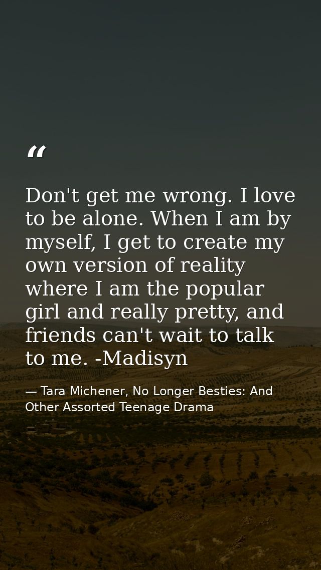 Don't get me wrong. I love to be alone. When I am by myself, I get to create my own version of reality where I am the po — Tara Michener, No Longer Besties: And Other Assorted Teenage Drama