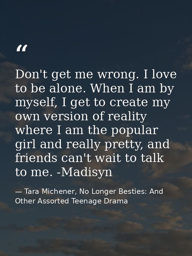 Don't get me wrong. I love to be alone. When I am by myself, I get to create my own version of reality where I am the po — Tara Michener, No Longer Besties: And Other Assorted Teenage Drama