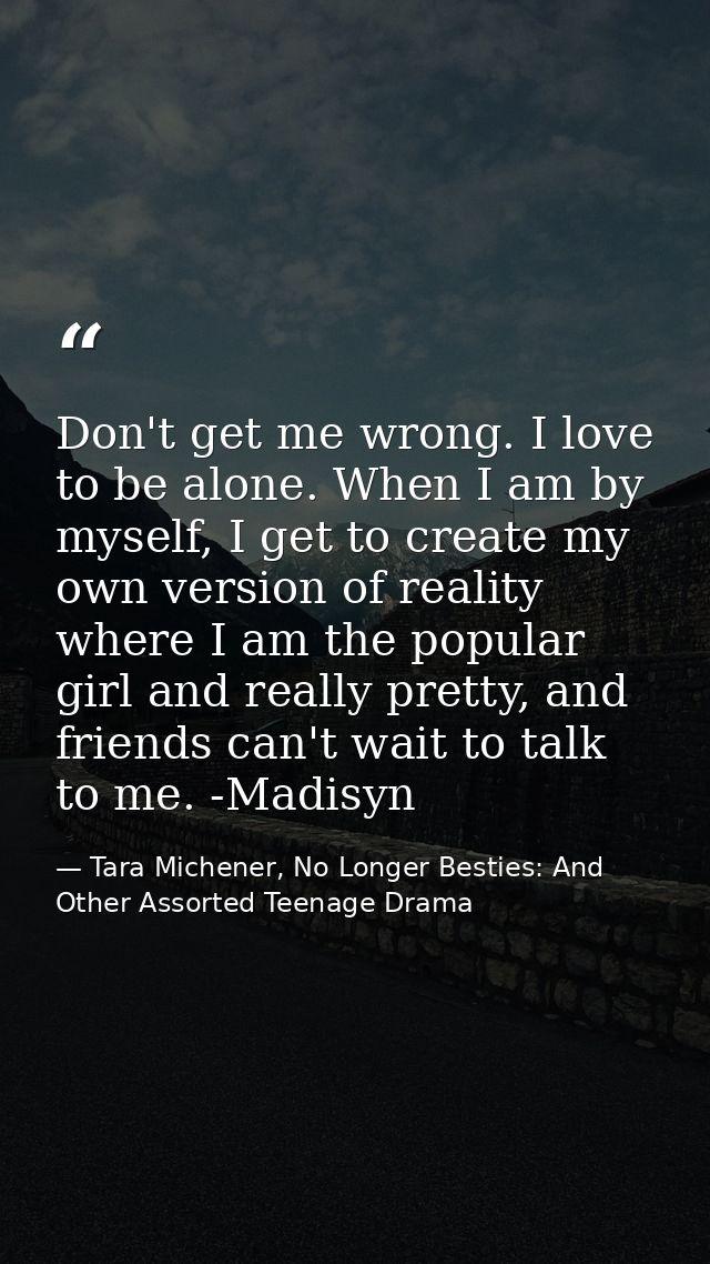Don't get me wrong. I love to be alone. When I am by myself, I get to create my own version of reality where I am the po — Tara Michener, No Longer Besties: And Other Assorted Teenage Drama