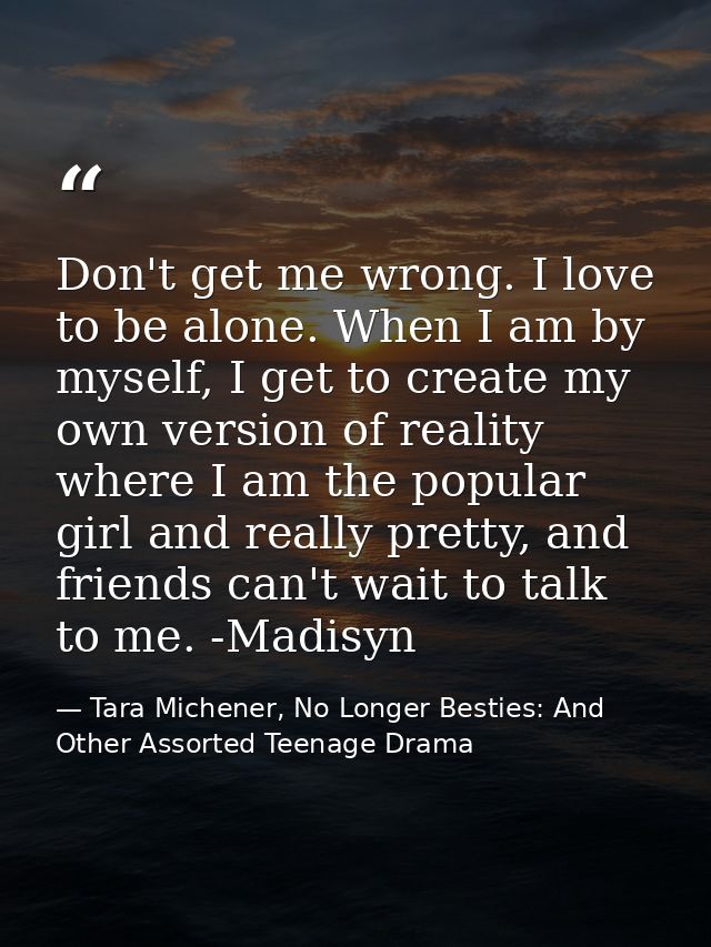 Don't get me wrong. I love to be alone. When I am by myself, I get to create my own version of reality where I am the po — Tara Michener, No Longer Besties: And Other Assorted Teenage Drama