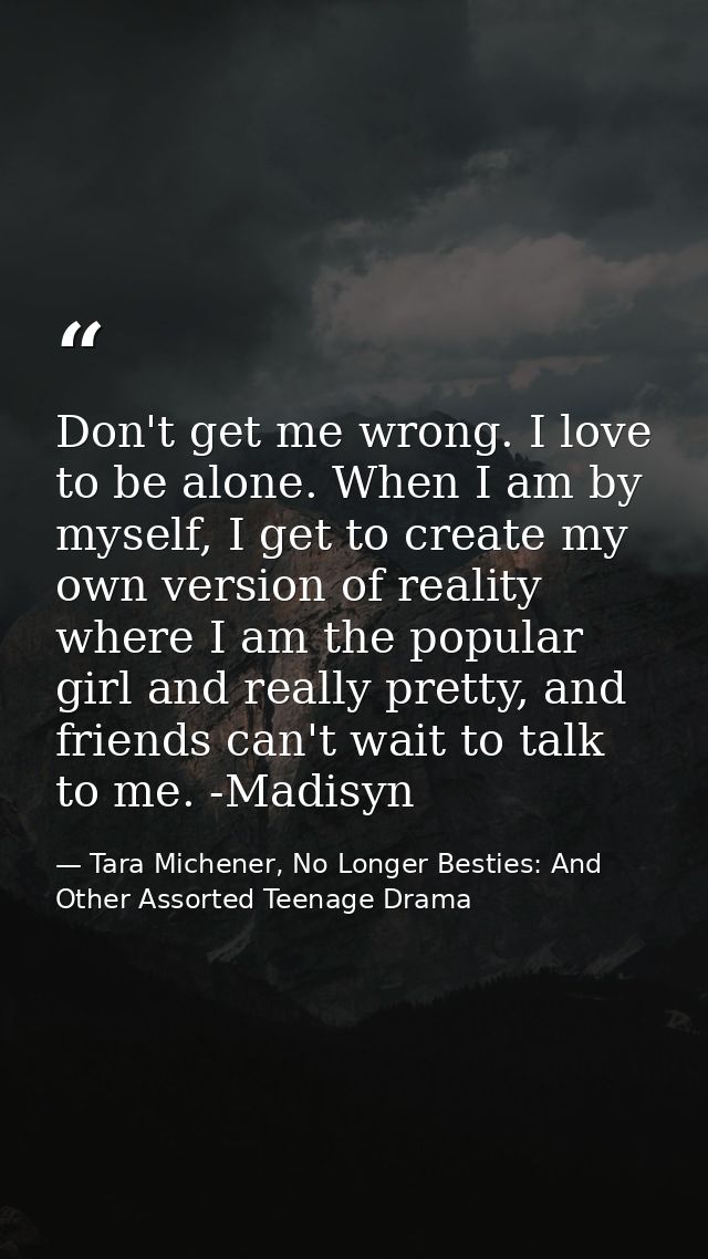 Don't get me wrong. I love to be alone. When I am by myself, I get to create my own version of reality where I am the po — Tara Michener, No Longer Besties: And Other Assorted Teenage Drama