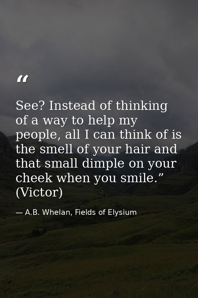 See? Instead of thinking of a way to help my people, all I can think of is the smell of your hair and that small dimple  — A.B. Whelan, Fields of Elysium