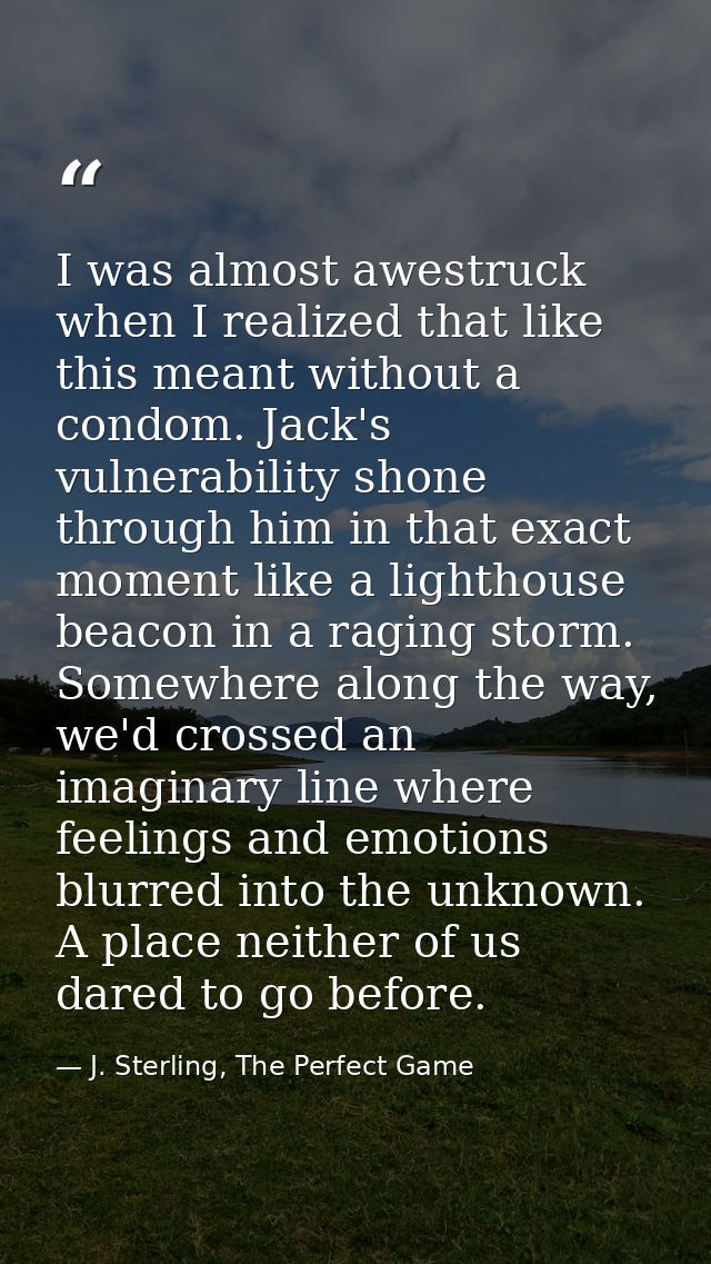 I was almost awestruck when I realized that like this meant without a condom. Jack's vulnerability shone through him in  — J. Sterling, The Perfect Game