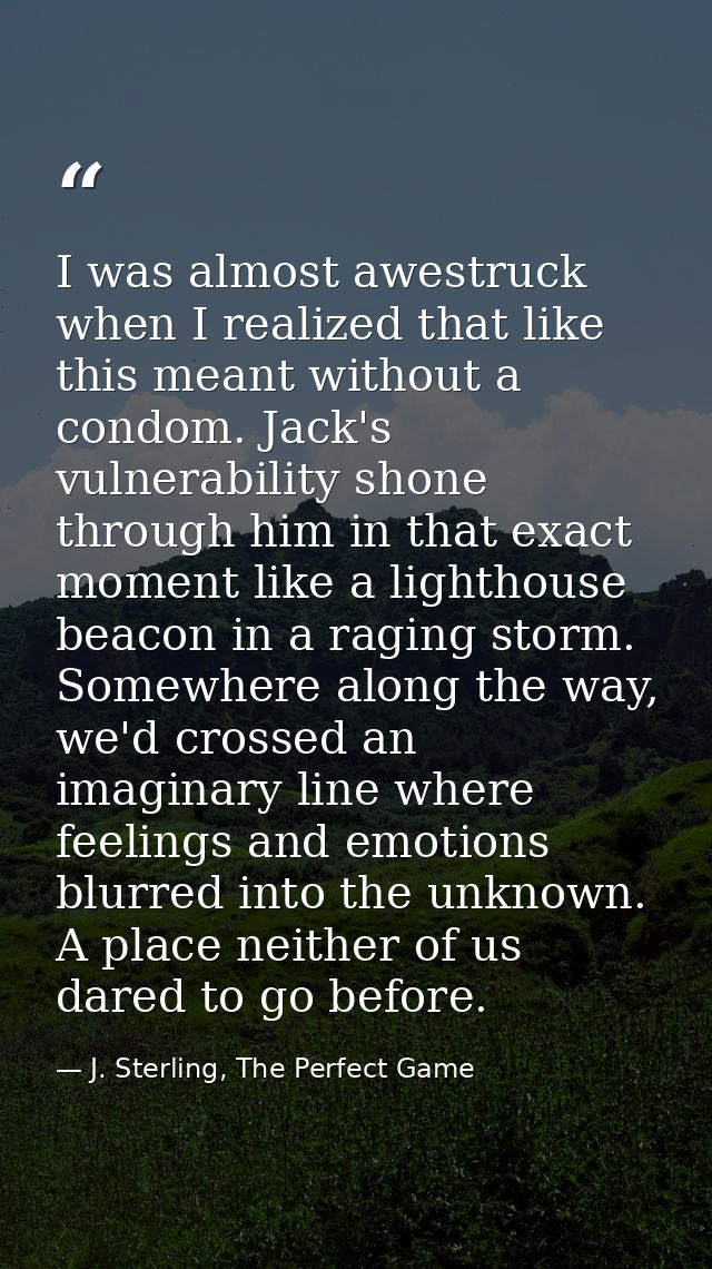 I was almost awestruck when I realized that like this meant without a condom. Jack's vulnerability shone through him in  — J. Sterling, The Perfect Game