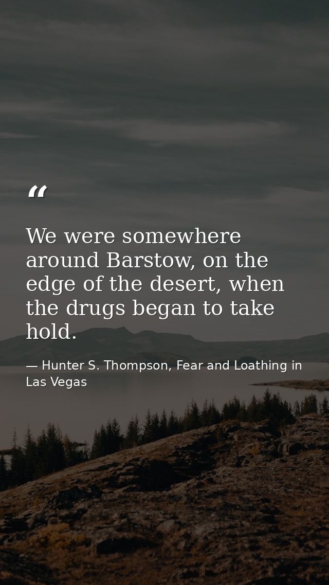 We were somewhere around Barstow, on the edge of the desert, when the drugs began to take hold. — Hunter S. Thompson, Fear and Loathing in Las Vegas