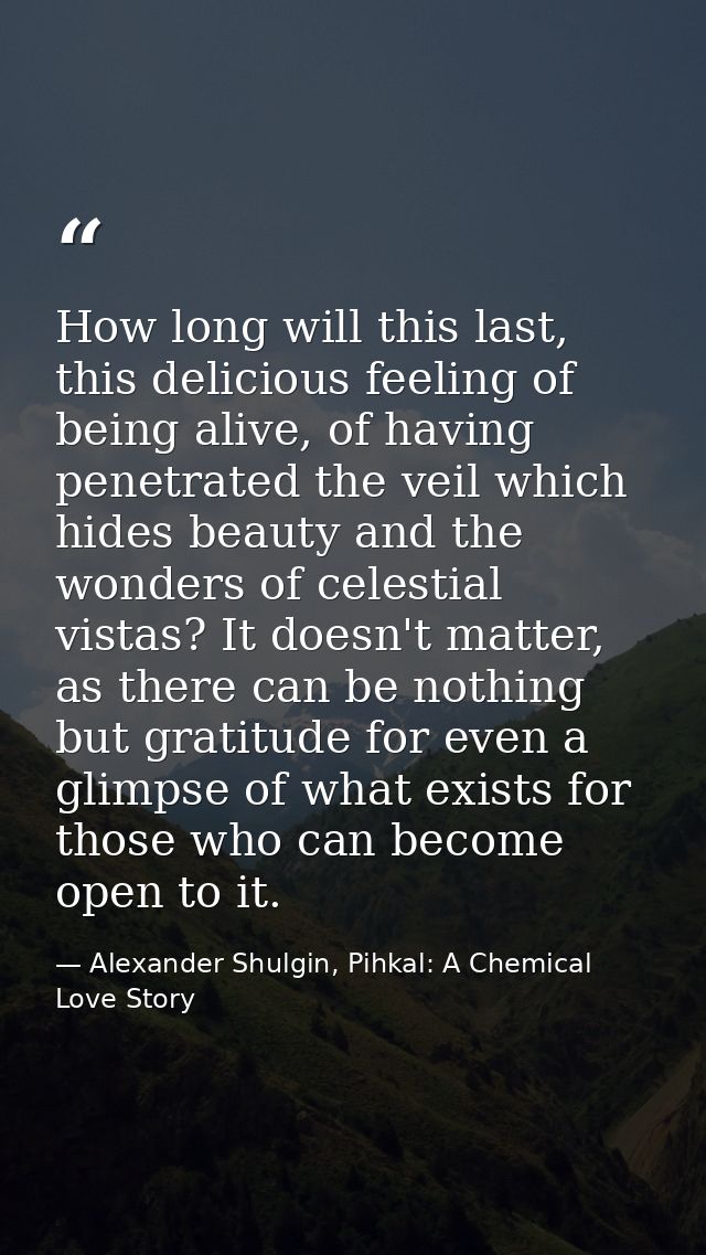 How long will this last, this delicious feeling of being alive, of having penetrated the veil which hides beauty and the — Alexander Shulgin, Pihkal: A Chemical Love Story