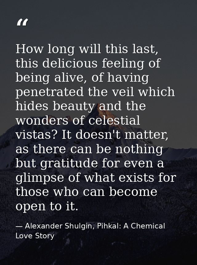 How long will this last, this delicious feeling of being alive, of having penetrated the veil which hides beauty and the — Alexander Shulgin, Pihkal: A Chemical Love Story