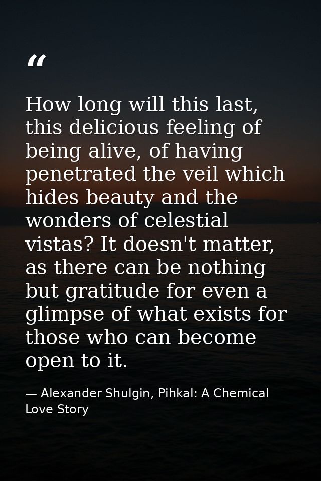 How long will this last, this delicious feeling of being alive, of having penetrated the veil which hides beauty and the — Alexander Shulgin, Pihkal: A Chemical Love Story