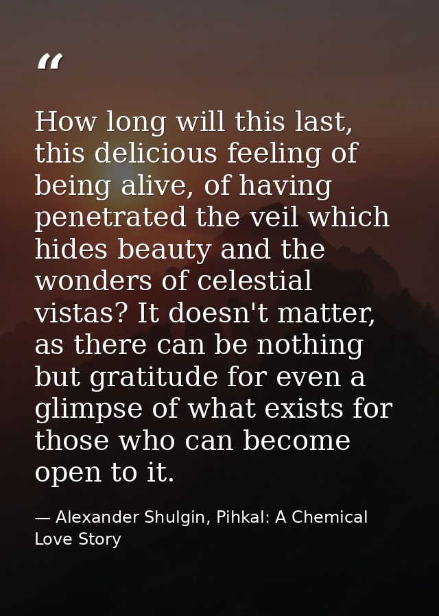 How long will this last, this delicious feeling of being alive, of having penetrated the veil which hides beauty and the — Alexander Shulgin, Pihkal: A Chemical Love Story