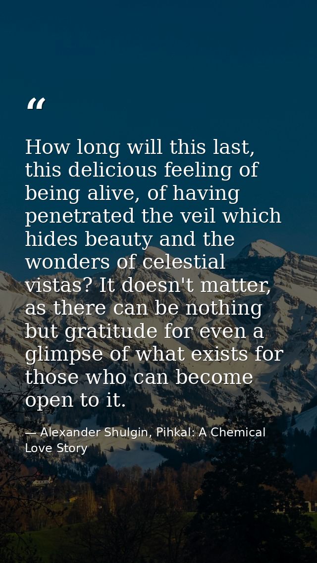 How long will this last, this delicious feeling of being alive, of having penetrated the veil which hides beauty and the — Alexander Shulgin, Pihkal: A Chemical Love Story