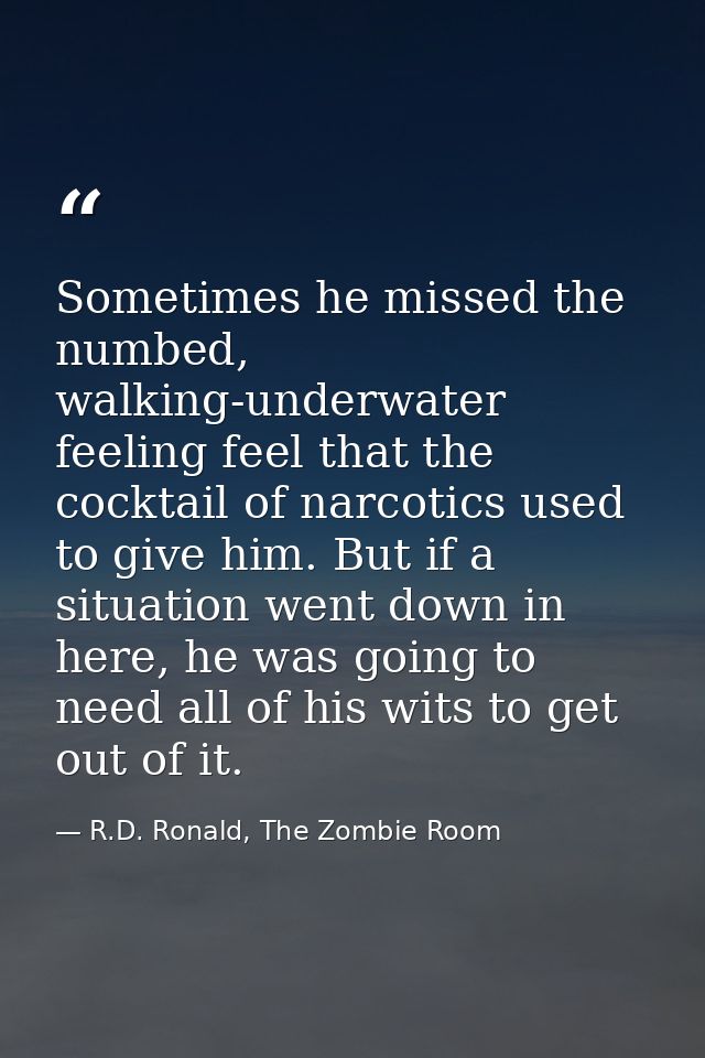 Sometimes he missed the numbed, walking-underwater feeling feel that the cocktail of narcotics used to give him. But if  — R.D. Ronald, The Zombie Room