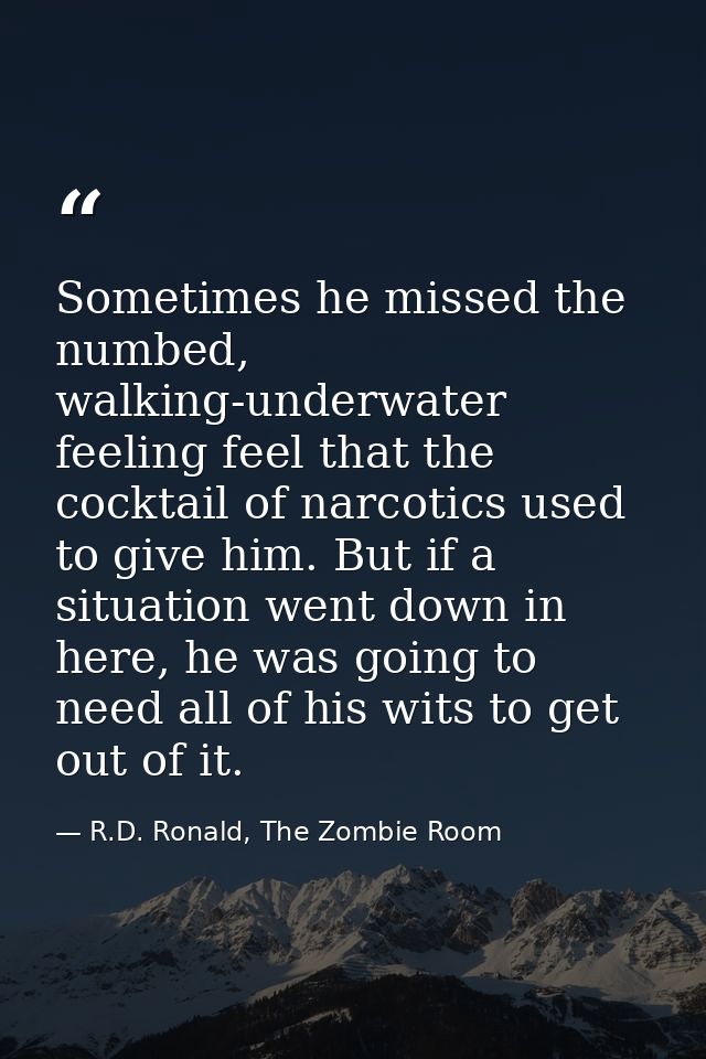 Sometimes he missed the numbed, walking-underwater feeling feel that the cocktail of narcotics used to give him. But if  — R.D. Ronald, The Zombie Room