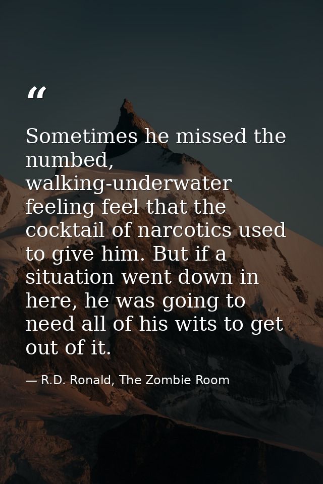 Sometimes he missed the numbed, walking-underwater feeling feel that the cocktail of narcotics used to give him. But if  — R.D. Ronald, The Zombie Room