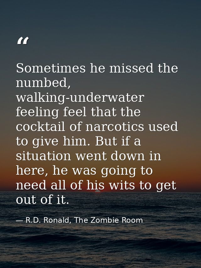 Sometimes he missed the numbed, walking-underwater feeling feel that the cocktail of narcotics used to give him. But if  — R.D. Ronald, The Zombie Room