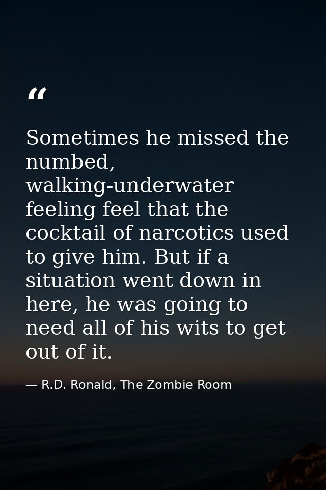 Sometimes he missed the numbed, walking-underwater feeling feel that the cocktail of narcotics used to give him. But if  — R.D. Ronald, The Zombie Room