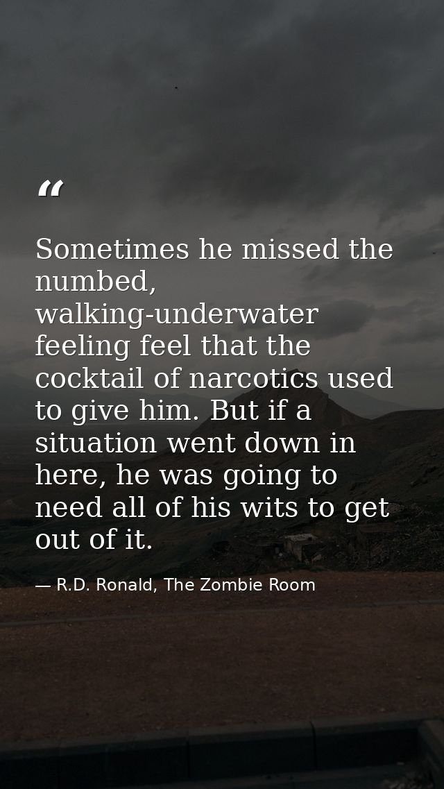 Sometimes he missed the numbed, walking-underwater feeling feel that the cocktail of narcotics used to give him. But if  — R.D. Ronald, The Zombie Room