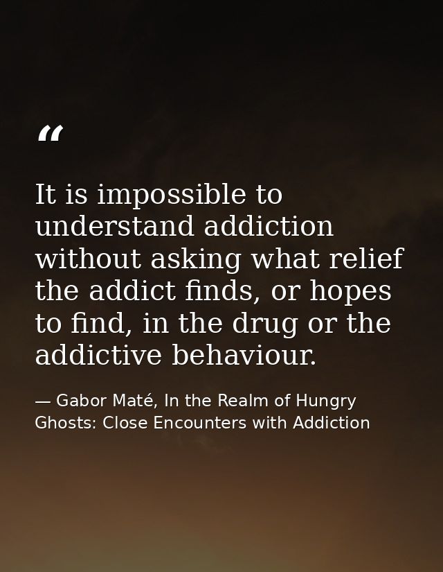 It is impossible to understand addiction without asking what relief the addict finds, or hopes to find, in the drug or t — Gabor Maté, In the Realm of Hungry Ghosts: Close Encounters with Addiction