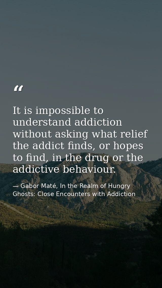It is impossible to understand addiction without asking what relief the addict finds, or hopes to find, in the drug or t — Gabor Maté, In the Realm of Hungry Ghosts: Close Encounters with Addiction