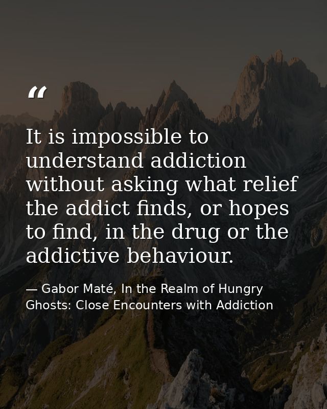 It is impossible to understand addiction without asking what relief the addict finds, or hopes to find, in the drug or t — Gabor Maté, In the Realm of Hungry Ghosts: Close Encounters with Addiction