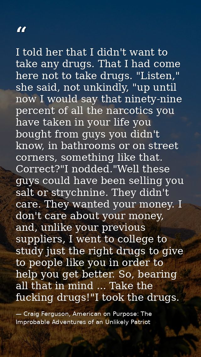 I told her that I didn't want to take any drugs. That I had come here not to take drugs. "Listen," she said, not unkindl — Craig Ferguson, American on Purpose: The Improbable Adventures of an Unlikely Patriot