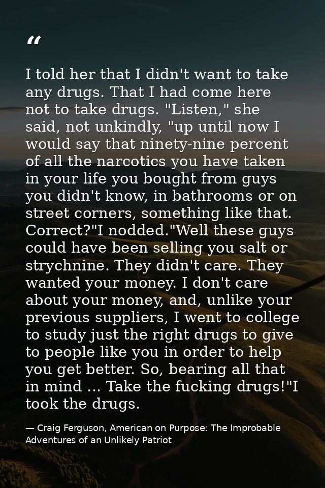 I told her that I didn't want to take any drugs. That I had come here not to take drugs. "Listen," she said, not unkindl — Craig Ferguson, American on Purpose: The Improbable Adventures of an Unlikely Patriot