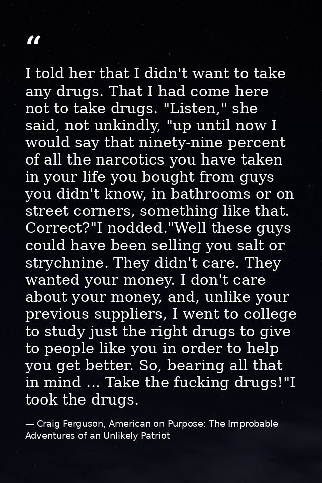 I told her that I didn't want to take any drugs. That I had come here not to take drugs. "Listen," she said, not unkindl — Craig Ferguson, American on Purpose: The Improbable Adventures of an Unlikely Patriot