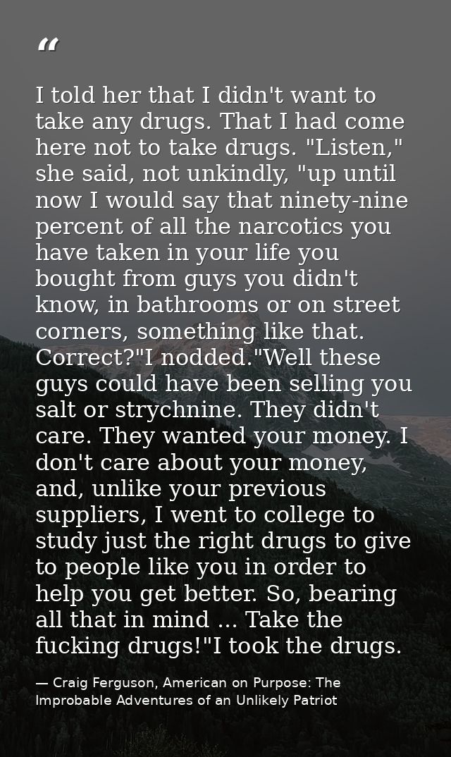 I told her that I didn't want to take any drugs. That I had come here not to take drugs. "Listen," she said, not unkindl — Craig Ferguson, American on Purpose: The Improbable Adventures of an Unlikely Patriot